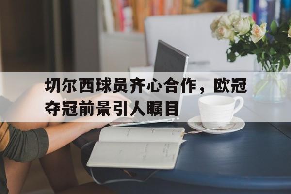 切尔西球员齐心合作，欧冠夺冠前景引人瞩目的简单介绍
